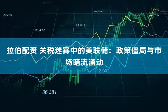 拉伯配资 关税迷雾中的美联储：政策僵局与市场暗流涌动