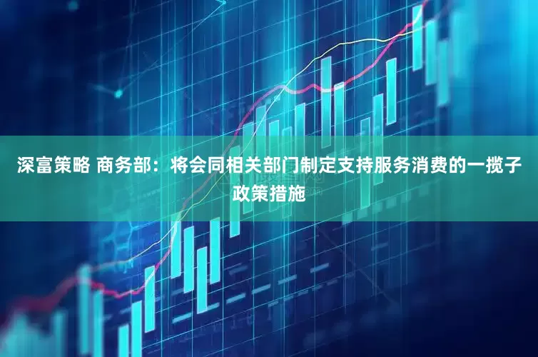 深富策略 商务部：将会同相关部门制定支持服务消费的一揽子政策措施