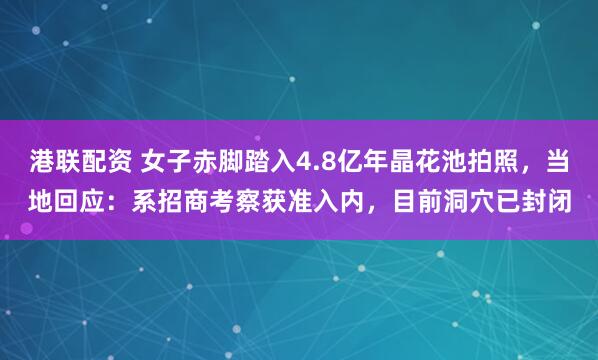 港联配资 女子赤脚踏入4.8亿年晶花池拍照，当地回应：系招商考察获准入内，目前洞穴已封闭