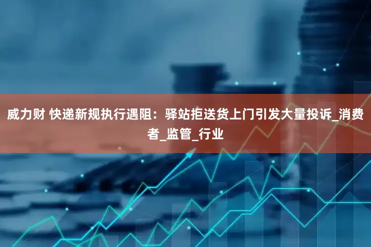 威力财 快递新规执行遇阻：驿站拒送货上门引发大量投诉_消费者_监管_行业