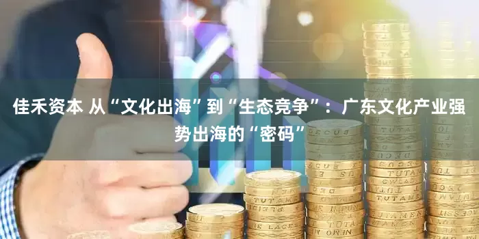 佳禾资本 从“文化出海”到“生态竞争”：广东文化产业强势出海的“密码”