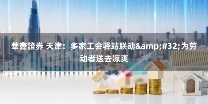 華鑫證券 天津：多家工会驿站联动&#32;为劳动者送去凉爽