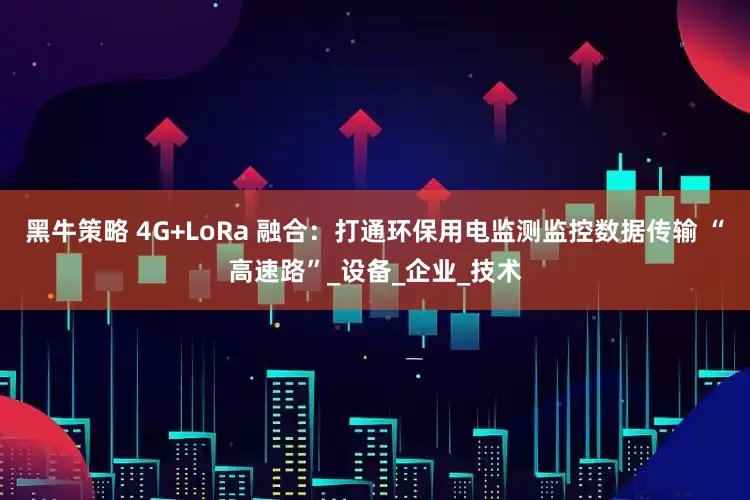 黑牛策略 4G+LoRa 融合：打通环保用电监测监控数据传输 “高速路”_设备_企业_技术