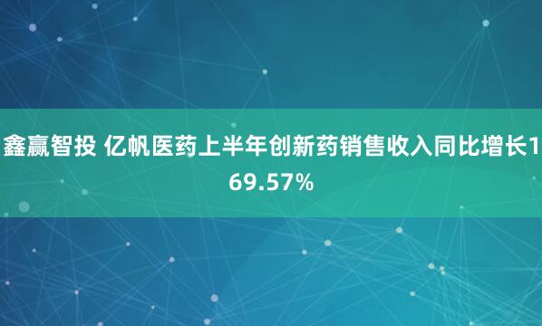 鑫赢智投 亿帆医药上半年创新药销售收入同比增长169.57%