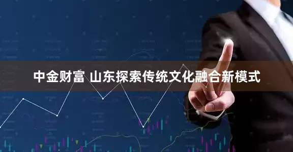 中金财富 山东探索传统文化融合新模式