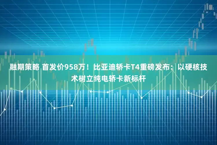 融期策略 首发价958万！比亚迪轿卡T4重磅发布：以硬核技术树立纯电轿卡新标杆