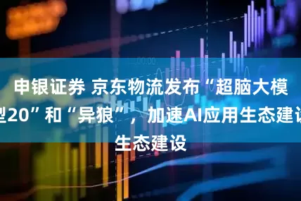 申银证券 京东物流发布“超脑大模型20”和“异狼”，加速AI应用生态建设